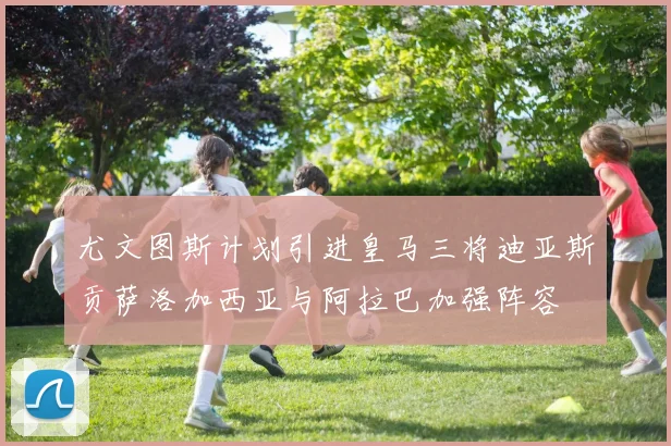 尤文图斯计划引进皇马三将迪亚斯贡萨洛加西亚与阿拉巴加强阵容
