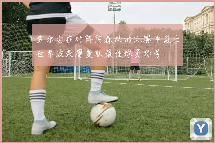 多尔古在对阵阿森纳的比赛中轰出世界波荣膺曼联最佳球员称号