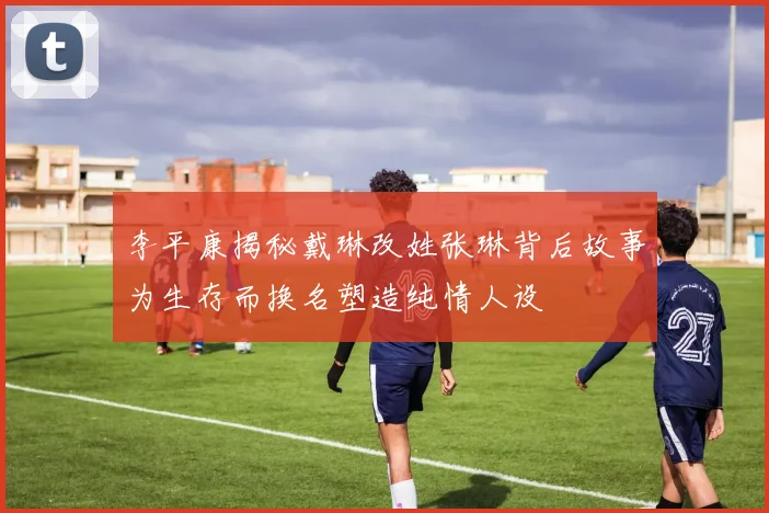 李平康揭秘戴琳改姓张琳背后故事为生存而换名塑造纯情人设
