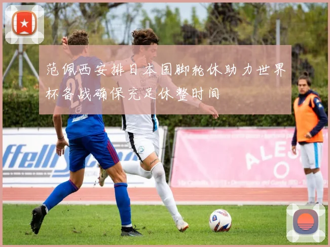 范佩西安排日本国脚轮休助力世界杯备战确保充足休整时间