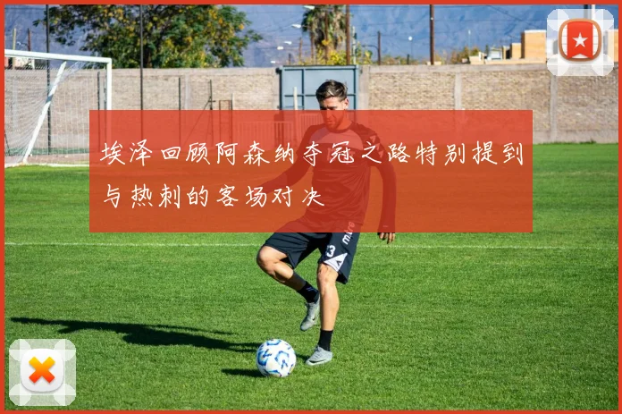 埃泽回顾阿森纳夺冠之路特别提到与热刺的客场对决