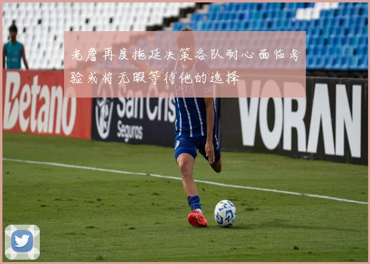 老詹再度拖延决策各队耐心面临考验或将无暇等待他的选择