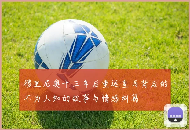 穆里尼奥十三年后重返皇马背后的不为人知的故事与情感纠葛