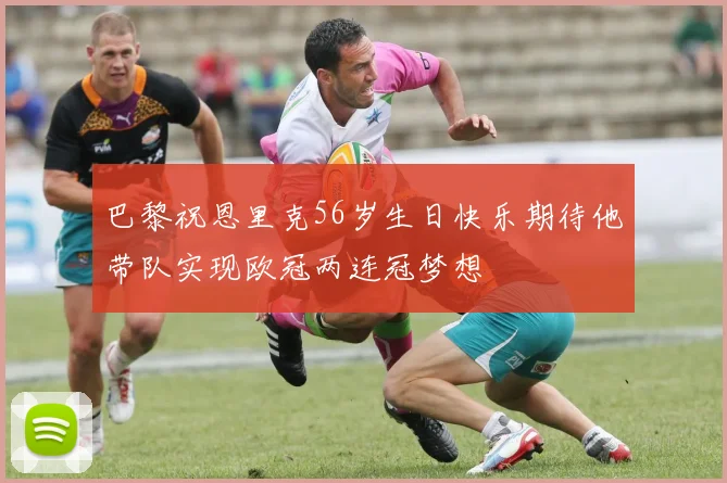 巴黎祝恩里克56岁生日快乐期待他带队实现欧冠两连冠梦想