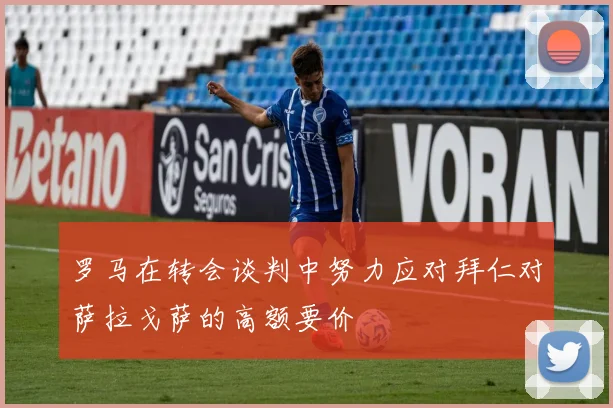 罗马在转会谈判中努力应对拜仁对萨拉戈萨的高额要价