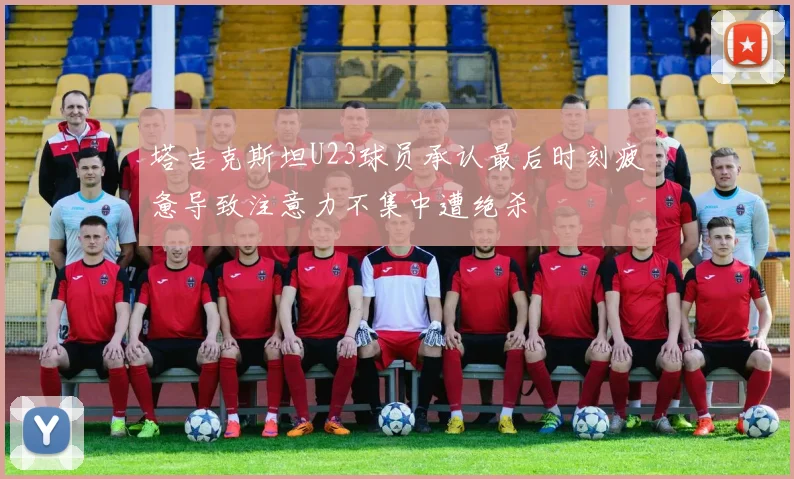 塔吉克斯坦U23球员承认最后时刻疲惫导致注意力不集中遭绝杀