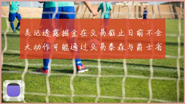 美记透露掘金在交易截止日前不会大动作可能通过交易泰森与爵士省钱