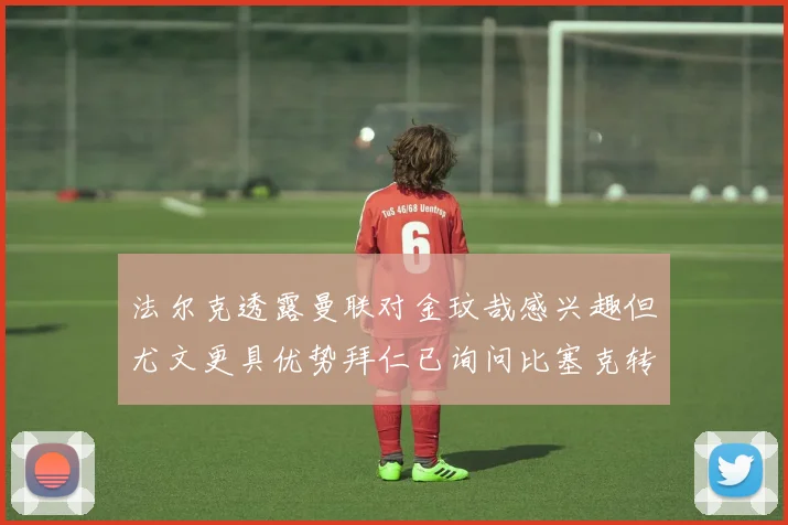 法尔克透露曼联对金玟哉感兴趣但尤文更具优势拜仁已询问比塞克转会情况