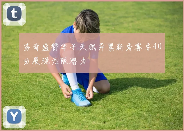芬奇盛赞华子天赋异禀新秀赛季40分展现无限潜力