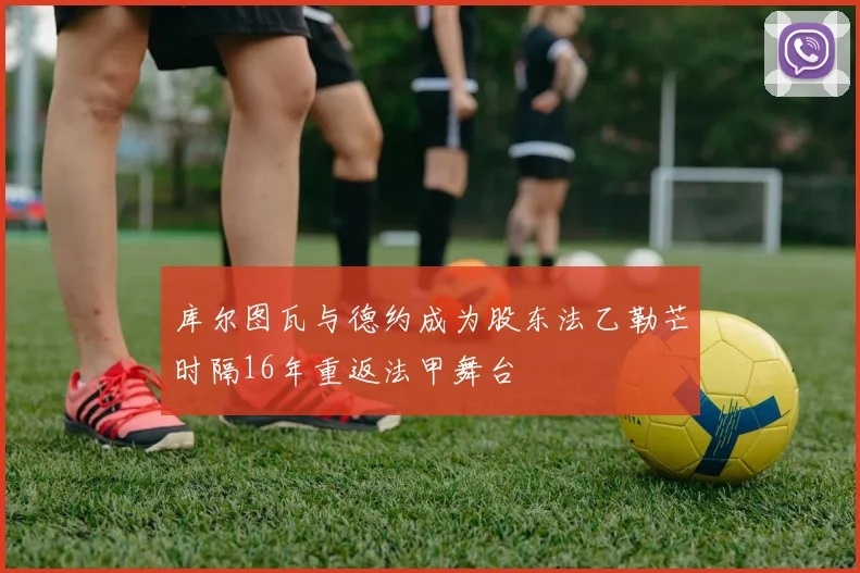 库尔图瓦与德约成为股东法乙勒芒时隔16年重返法甲舞台