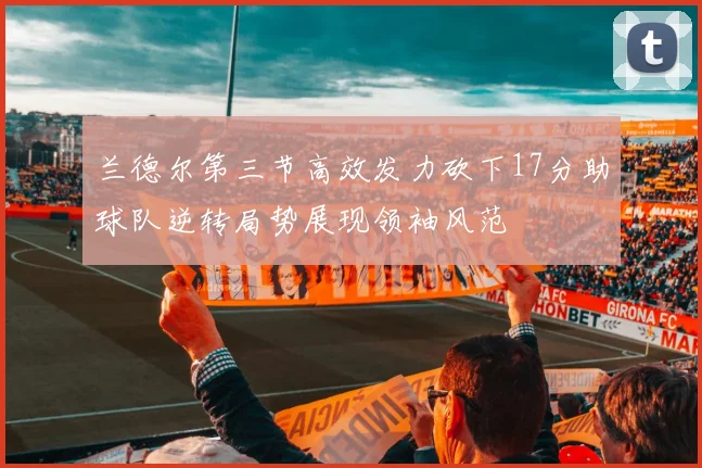 兰德尔第三节高效发力砍下17分助球队逆转局势展现领袖风范